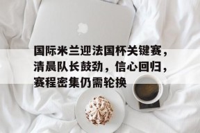 开云体育官网-国际米兰迎法国杯关键赛，清晨队长鼓劲，信心回归，赛程密集仍需轮换(法国杯最新赛程)